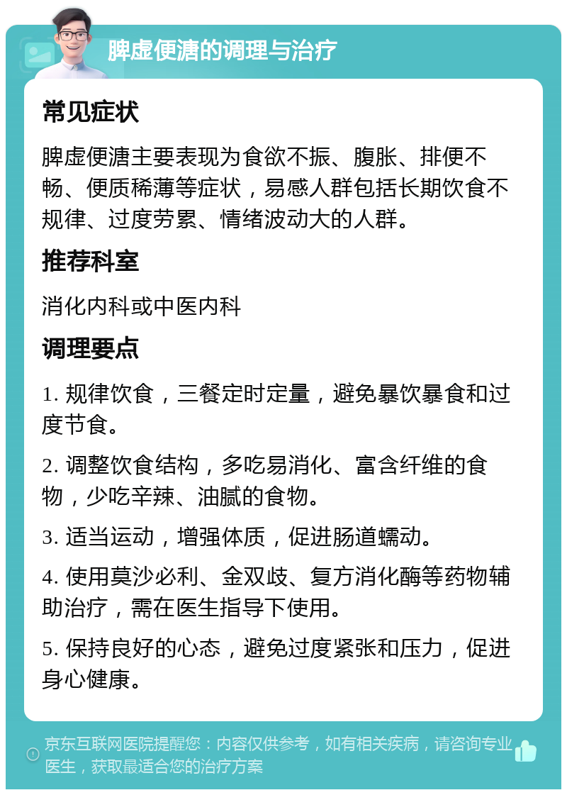 脾虚便溏的调理与治疗 常见症状 脾虚便溏主要表现为食欲不振、腹胀、排便不畅、便质稀薄等症状，易感人群包括长期饮食不规律、过度劳累、情绪波动大的人群。 推荐科室 消化内科或中医内科 调理要点 1. 规律饮食，三餐定时定量，避免暴饮暴食和过度节食。 2. 调整饮食结构，多吃易消化、富含纤维的食物，少吃辛辣、油腻的食物。 3. 适当运动，增强体质，促进肠道蠕动。 4. 使用莫沙必利、金双歧、复方消化酶等药物辅助治疗，需在医生指导下使用。 5. 保持良好的心态，避免过度紧张和压力，促进身心健康。