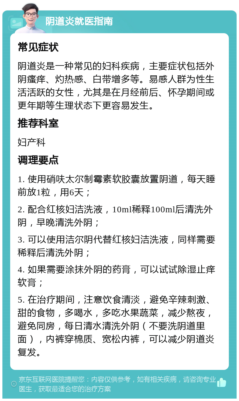 阴道炎就医指南 常见症状 阴道炎是一种常见的妇科疾病，主要症状包括外阴瘙痒、灼热感、白带增多等。易感人群为性生活活跃的女性，尤其是在月经前后、怀孕期间或更年期等生理状态下更容易发生。 推荐科室 妇产科 调理要点 1. 使用硝呋太尔制霉素软胶囊放置阴道，每天睡前放1粒，用6天； 2. 配合红核妇洁洗液，10ml稀释100ml后清洗外阴，早晚清洗外阴； 3. 可以使用洁尔阴代替红核妇洁洗液，同样需要稀释后清洗外阴； 4. 如果需要涂抹外阴的药膏，可以试试除湿止痒软膏； 5. 在治疗期间，注意饮食清淡，避免辛辣刺激、甜的食物，多喝水，多吃水果蔬菜，减少熬夜，避免同房，每日清水清洗外阴（不要洗阴道里面），内裤穿棉质、宽松内裤，可以减少阴道炎复发。