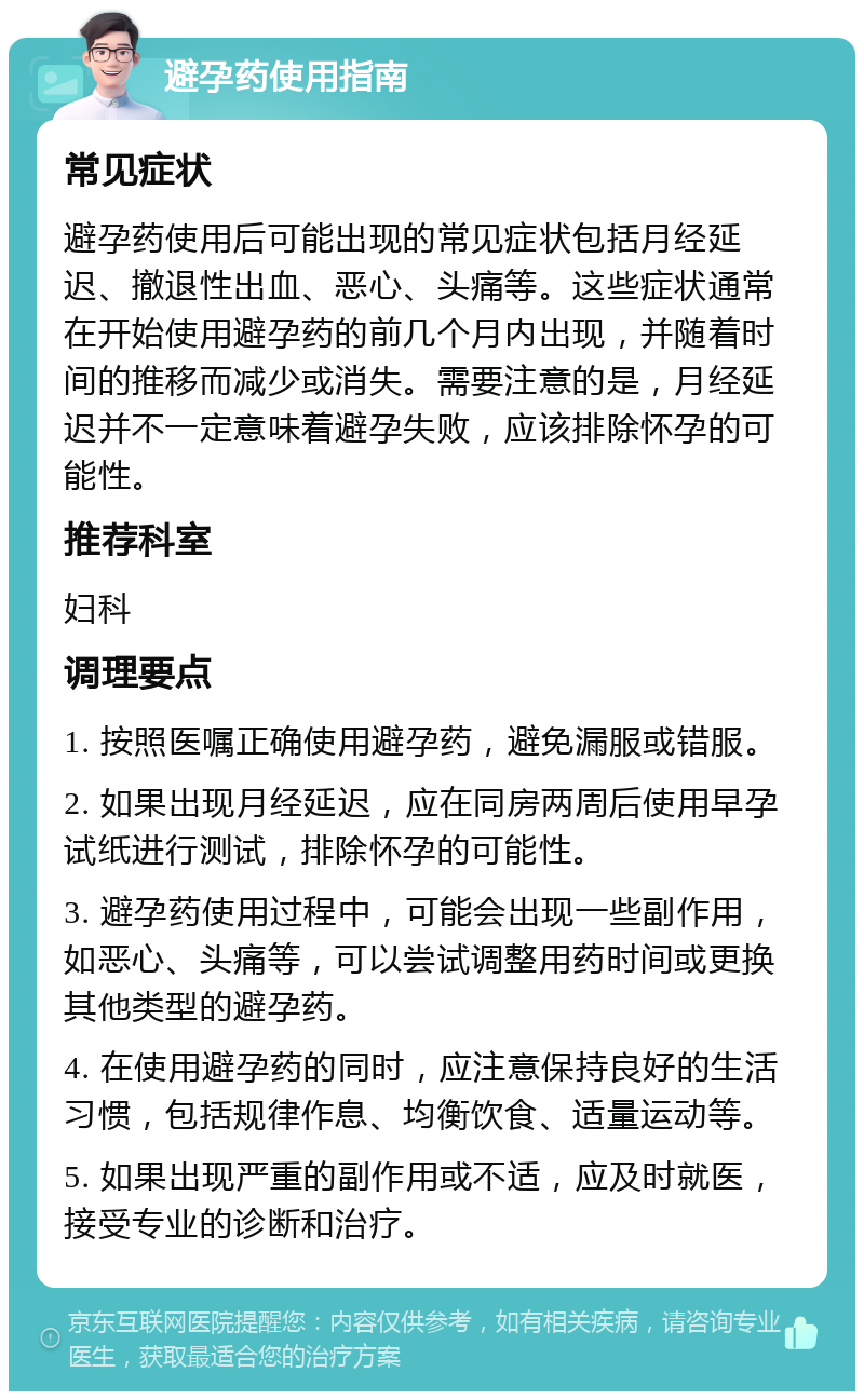 避孕药使用指南 常见症状 避孕药使用后可能出现的常见症状包括月经延迟、撤退性出血、恶心、头痛等。这些症状通常在开始使用避孕药的前几个月内出现，并随着时间的推移而减少或消失。需要注意的是，月经延迟并不一定意味着避孕失败，应该排除怀孕的可能性。 推荐科室 妇科 调理要点 1. 按照医嘱正确使用避孕药，避免漏服或错服。 2. 如果出现月经延迟，应在同房两周后使用早孕试纸进行测试，排除怀孕的可能性。 3. 避孕药使用过程中，可能会出现一些副作用，如恶心、头痛等，可以尝试调整用药时间或更换其他类型的避孕药。 4. 在使用避孕药的同时，应注意保持良好的生活习惯，包括规律作息、均衡饮食、适量运动等。 5. 如果出现严重的副作用或不适，应及时就医，接受专业的诊断和治疗。