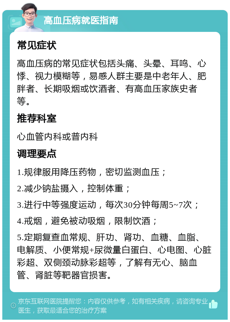 高血压病就医指南 常见症状 高血压病的常见症状包括头痛、头晕、耳鸣、心悸、视力模糊等，易感人群主要是中老年人、肥胖者、长期吸烟或饮酒者、有高血压家族史者等。 推荐科室 心血管内科或普内科 调理要点 1.规律服用降压药物，密切监测血压； 2.减少钠盐摄入，控制体重； 3.进行中等强度运动，每次30分钟每周5~7次； 4.戒烟，避免被动吸烟，限制饮酒； 5.定期复查血常规、肝功、肾功、血糖、血脂、电解质、小便常规+尿微量白蛋白、心电图、心脏彩超、双侧颈动脉彩超等，了解有无心、脑血管、肾脏等靶器官损害。