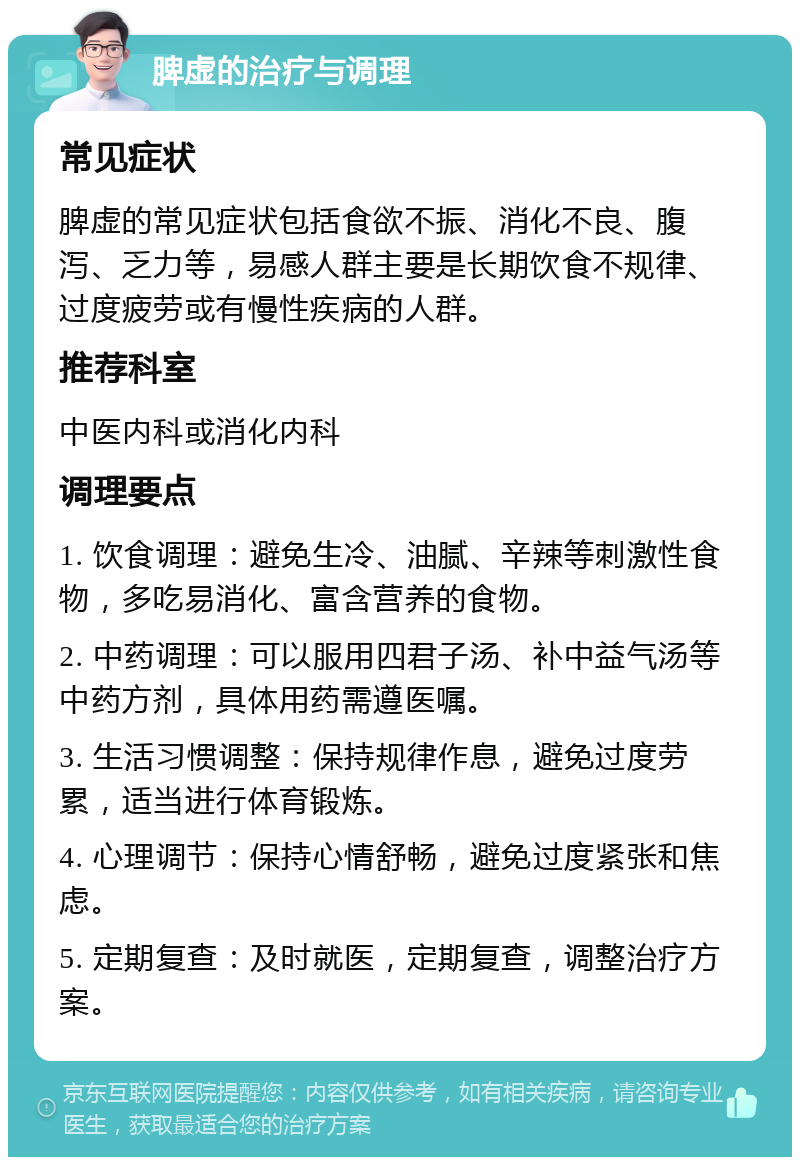 脾虚的治疗与调理 常见症状 脾虚的常见症状包括食欲不振、消化不良、腹泻、乏力等，易感人群主要是长期饮食不规律、过度疲劳或有慢性疾病的人群。 推荐科室 中医内科或消化内科 调理要点 1. 饮食调理：避免生冷、油腻、辛辣等刺激性食物，多吃易消化、富含营养的食物。 2. 中药调理：可以服用四君子汤、补中益气汤等中药方剂，具体用药需遵医嘱。 3. 生活习惯调整：保持规律作息，避免过度劳累，适当进行体育锻炼。 4. 心理调节：保持心情舒畅，避免过度紧张和焦虑。 5. 定期复查：及时就医，定期复查，调整治疗方案。