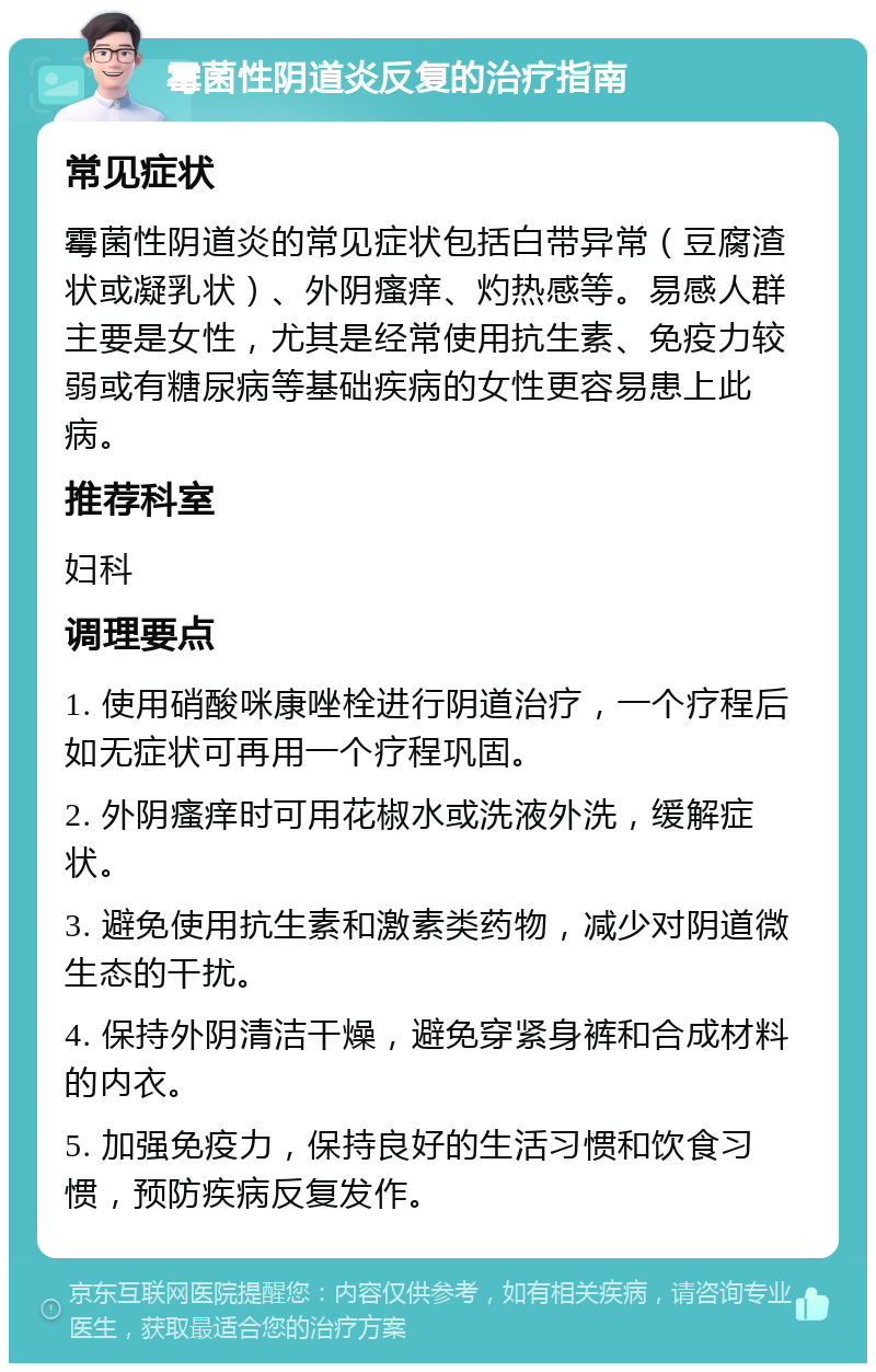 霉菌性阴道炎反复的治疗指南 常见症状 霉菌性阴道炎的常见症状包括白带异常（豆腐渣状或凝乳状）、外阴瘙痒、灼热感等。易感人群主要是女性，尤其是经常使用抗生素、免疫力较弱或有糖尿病等基础疾病的女性更容易患上此病。 推荐科室 妇科 调理要点 1. 使用硝酸咪康唑栓进行阴道治疗，一个疗程后如无症状可再用一个疗程巩固。 2. 外阴瘙痒时可用花椒水或洗液外洗，缓解症状。 3. 避免使用抗生素和激素类药物，减少对阴道微生态的干扰。 4. 保持外阴清洁干燥，避免穿紧身裤和合成材料的内衣。 5. 加强免疫力，保持良好的生活习惯和饮食习惯，预防疾病反复发作。