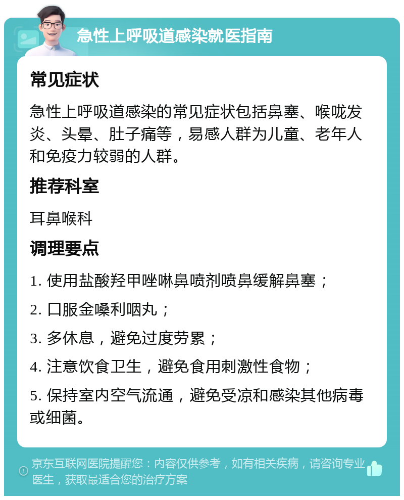 急性上呼吸道感染就医指南 常见症状 急性上呼吸道感染的常见症状包括鼻塞、喉咙发炎、头晕、肚子痛等，易感人群为儿童、老年人和免疫力较弱的人群。 推荐科室 耳鼻喉科 调理要点 1. 使用盐酸羟甲唑啉鼻喷剂喷鼻缓解鼻塞； 2. 口服金嗓利咽丸； 3. 多休息，避免过度劳累； 4. 注意饮食卫生，避免食用刺激性食物； 5. 保持室内空气流通，避免受凉和感染其他病毒或细菌。