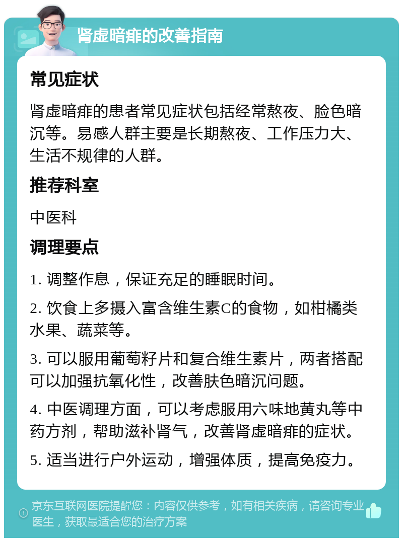 肾虚暗痱的改善指南 常见症状 肾虚暗痱的患者常见症状包括经常熬夜、脸色暗沉等。易感人群主要是长期熬夜、工作压力大、生活不规律的人群。 推荐科室 中医科 调理要点 1. 调整作息，保证充足的睡眠时间。 2. 饮食上多摄入富含维生素C的食物，如柑橘类水果、蔬菜等。 3. 可以服用葡萄籽片和复合维生素片，两者搭配可以加强抗氧化性，改善肤色暗沉问题。 4. 中医调理方面，可以考虑服用六味地黄丸等中药方剂，帮助滋补肾气，改善肾虚暗痱的症状。 5. 适当进行户外运动，增强体质，提高免疫力。