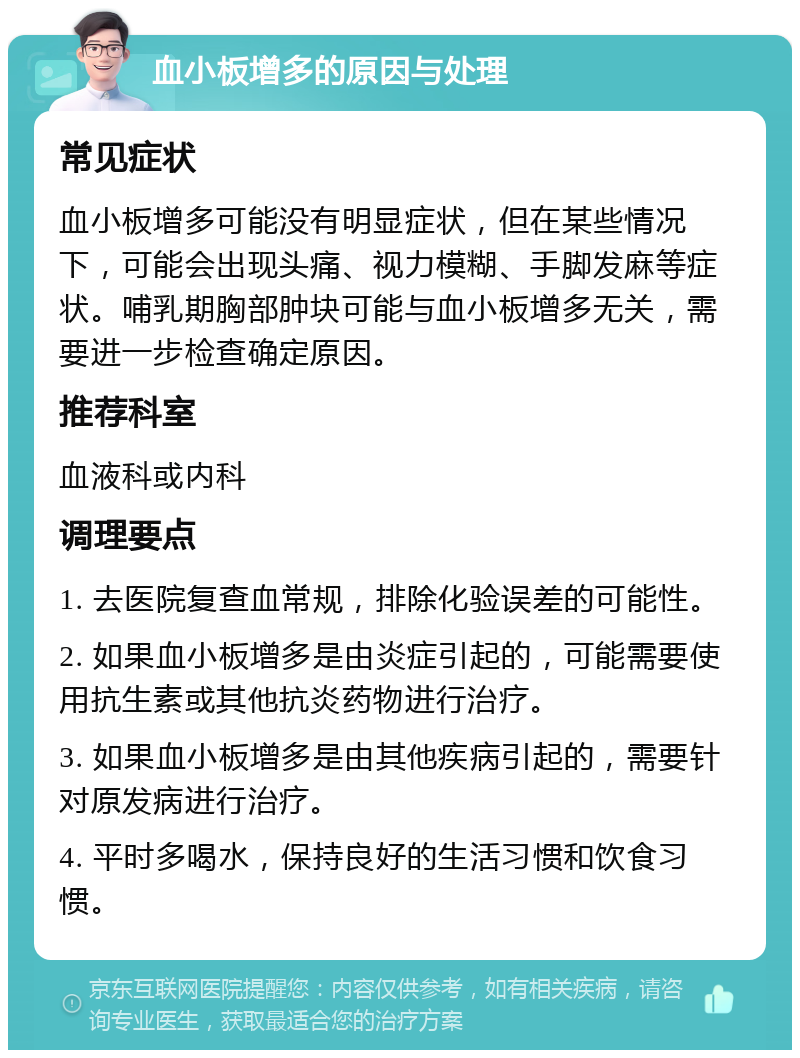 血小板增多的原因与处理 常见症状 血小板增多可能没有明显症状，但在某些情况下，可能会出现头痛、视力模糊、手脚发麻等症状。哺乳期胸部肿块可能与血小板增多无关，需要进一步检查确定原因。 推荐科室 血液科或内科 调理要点 1. 去医院复查血常规，排除化验误差的可能性。 2. 如果血小板增多是由炎症引起的，可能需要使用抗生素或其他抗炎药物进行治疗。 3. 如果血小板增多是由其他疾病引起的，需要针对原发病进行治疗。 4. 平时多喝水，保持良好的生活习惯和饮食习惯。