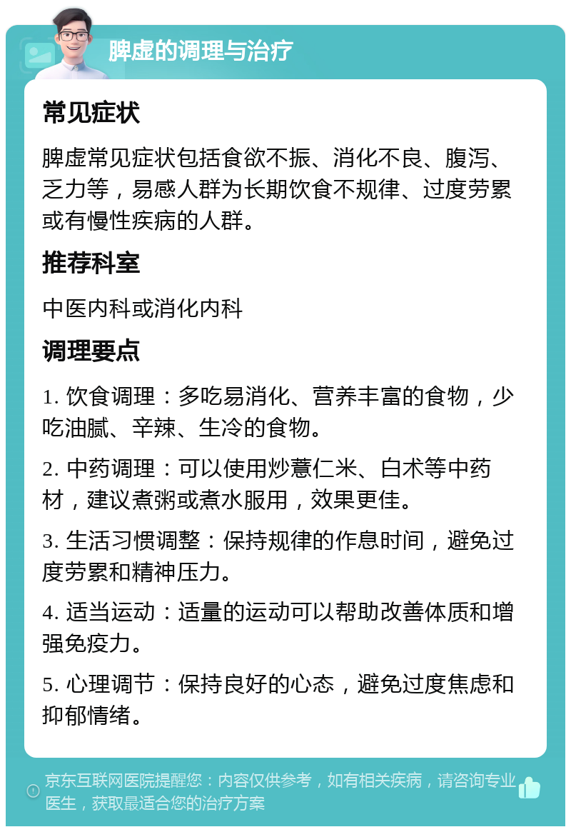 脾虚的调理与治疗 常见症状 脾虚常见症状包括食欲不振、消化不良、腹泻、乏力等，易感人群为长期饮食不规律、过度劳累或有慢性疾病的人群。 推荐科室 中医内科或消化内科 调理要点 1. 饮食调理：多吃易消化、营养丰富的食物，少吃油腻、辛辣、生冷的食物。 2. 中药调理：可以使用炒薏仁米、白术等中药材，建议煮粥或煮水服用，效果更佳。 3. 生活习惯调整：保持规律的作息时间，避免过度劳累和精神压力。 4. 适当运动：适量的运动可以帮助改善体质和增强免疫力。 5. 心理调节：保持良好的心态，避免过度焦虑和抑郁情绪。