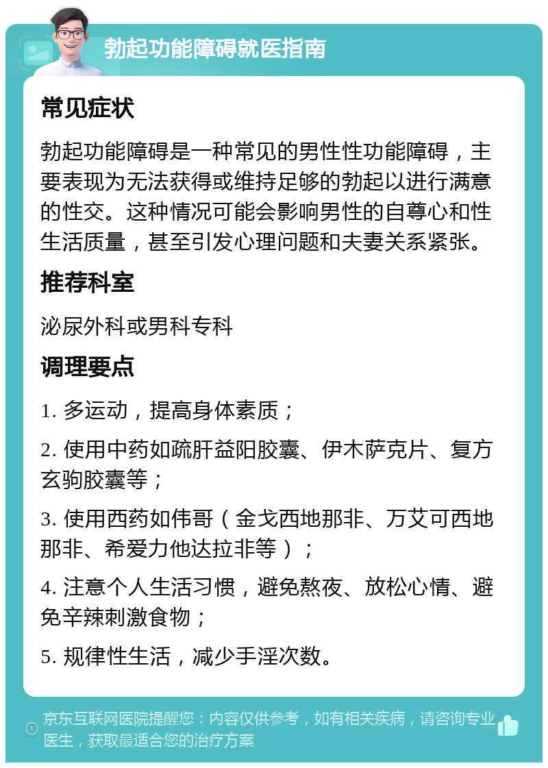 勃起功能障碍就医指南 常见症状 勃起功能障碍是一种常见的男性性功能障碍，主要表现为无法获得或维持足够的勃起以进行满意的性交。这种情况可能会影响男性的自尊心和性生活质量，甚至引发心理问题和夫妻关系紧张。 推荐科室 泌尿外科或男科专科 调理要点 1. 多运动，提高身体素质； 2. 使用中药如疏肝益阳胶囊、伊木萨克片、复方玄驹胶囊等； 3. 使用西药如伟哥（金戈西地那非、万艾可西地那非、希爱力他达拉非等）； 4. 注意个人生活习惯，避免熬夜、放松心情、避免辛辣刺激食物； 5. 规律性生活，减少手淫次数。