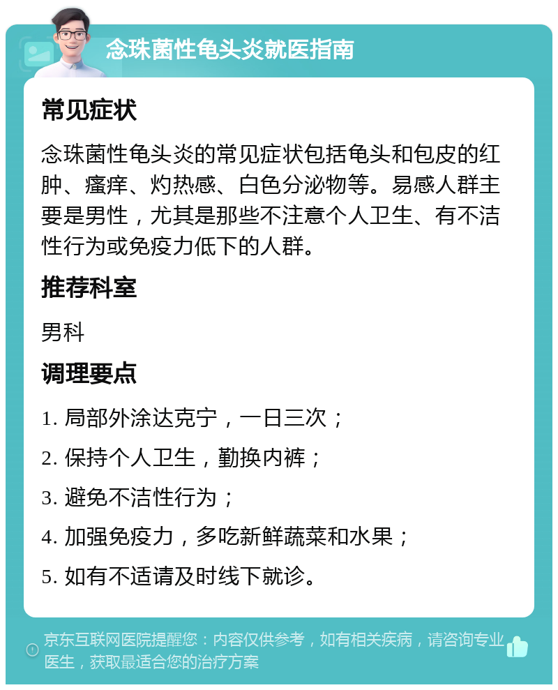 念珠菌性龟头炎就医指南 常见症状 念珠菌性龟头炎的常见症状包括龟头和包皮的红肿、瘙痒、灼热感、白色分泌物等。易感人群主要是男性，尤其是那些不注意个人卫生、有不洁性行为或免疫力低下的人群。 推荐科室 男科 调理要点 1. 局部外涂达克宁，一日三次； 2. 保持个人卫生，勤换内裤； 3. 避免不洁性行为； 4. 加强免疫力，多吃新鲜蔬菜和水果； 5. 如有不适请及时线下就诊。