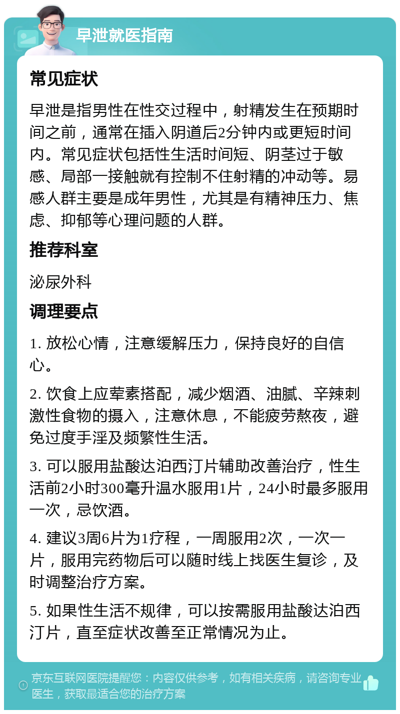 早泄就医指南 常见症状 早泄是指男性在性交过程中，射精发生在预期时间之前，通常在插入阴道后2分钟内或更短时间内。常见症状包括性生活时间短、阴茎过于敏感、局部一接触就有控制不住射精的冲动等。易感人群主要是成年男性，尤其是有精神压力、焦虑、抑郁等心理问题的人群。 推荐科室 泌尿外科 调理要点 1. 放松心情，注意缓解压力，保持良好的自信心。 2. 饮食上应荤素搭配，减少烟酒、油腻、辛辣刺激性食物的摄入，注意休息，不能疲劳熬夜，避免过度手淫及频繁性生活。 3. 可以服用盐酸达泊西汀片辅助改善治疗，性生活前2小时300毫升温水服用1片，24小时最多服用一次，忌饮酒。 4. 建议3周6片为1疗程，一周服用2次，一次一片，服用完药物后可以随时线上找医生复诊，及时调整治疗方案。 5. 如果性生活不规律，可以按需服用盐酸达泊西汀片，直至症状改善至正常情况为止。