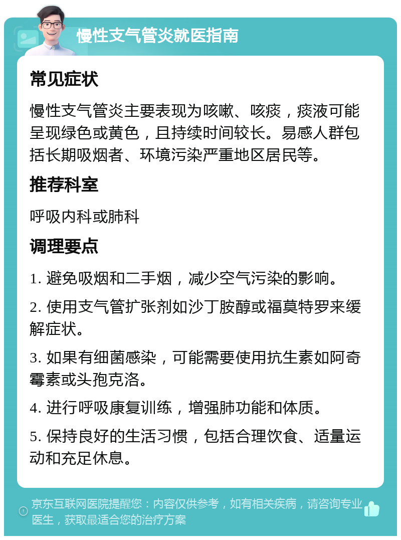 慢性支气管炎就医指南 常见症状 慢性支气管炎主要表现为咳嗽、咳痰，痰液可能呈现绿色或黄色，且持续时间较长。易感人群包括长期吸烟者、环境污染严重地区居民等。 推荐科室 呼吸内科或肺科 调理要点 1. 避免吸烟和二手烟，减少空气污染的影响。 2. 使用支气管扩张剂如沙丁胺醇或福莫特罗来缓解症状。 3. 如果有细菌感染，可能需要使用抗生素如阿奇霉素或头孢克洛。 4. 进行呼吸康复训练，增强肺功能和体质。 5. 保持良好的生活习惯，包括合理饮食、适量运动和充足休息。