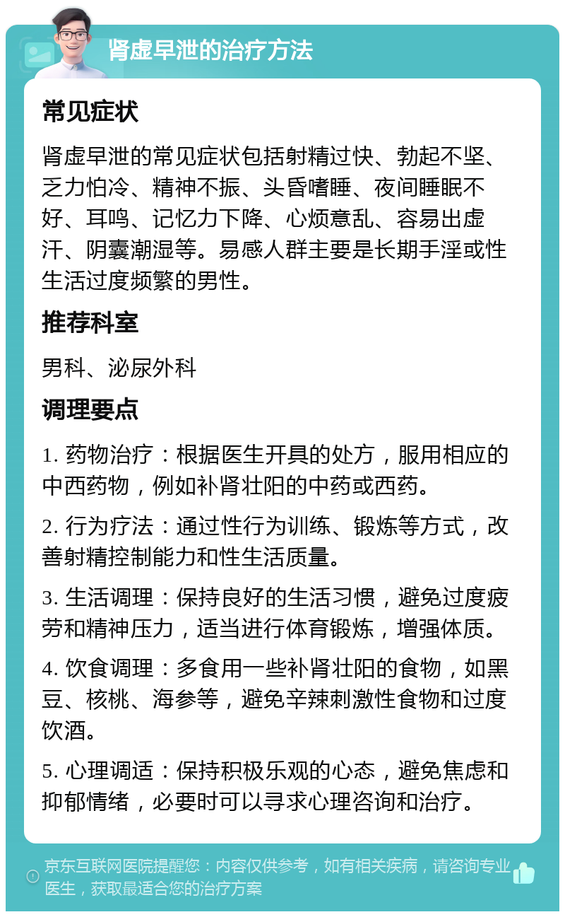 肾虚早泄的治疗方法 常见症状 肾虚早泄的常见症状包括射精过快、勃起不坚、乏力怕冷、精神不振、头昏嗜睡、夜间睡眠不好、耳鸣、记忆力下降、心烦意乱、容易出虚汗、阴囊潮湿等。易感人群主要是长期手淫或性生活过度频繁的男性。 推荐科室 男科、泌尿外科 调理要点 1. 药物治疗：根据医生开具的处方，服用相应的中西药物，例如补肾壮阳的中药或西药。 2. 行为疗法：通过性行为训练、锻炼等方式，改善射精控制能力和性生活质量。 3. 生活调理：保持良好的生活习惯，避免过度疲劳和精神压力，适当进行体育锻炼，增强体质。 4. 饮食调理：多食用一些补肾壮阳的食物，如黑豆、核桃、海参等，避免辛辣刺激性食物和过度饮酒。 5. 心理调适：保持积极乐观的心态，避免焦虑和抑郁情绪，必要时可以寻求心理咨询和治疗。