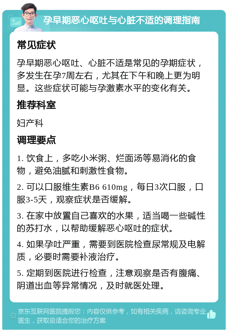 孕早期恶心呕吐与心脏不适的调理指南 常见症状 孕早期恶心呕吐、心脏不适是常见的孕期症状，多发生在孕7周左右，尤其在下午和晚上更为明显。这些症状可能与孕激素水平的变化有关。 推荐科室 妇产科 调理要点 1. 饮食上，多吃小米粥、烂面汤等易消化的食物，避免油腻和刺激性食物。 2. 可以口服维生素B6 610mg，每日3次口服，口服3-5天，观察症状是否缓解。 3. 在家中放置自己喜欢的水果，适当喝一些碱性的苏打水，以帮助缓解恶心呕吐的症状。 4. 如果孕吐严重，需要到医院检查尿常规及电解质，必要时需要补液治疗。 5. 定期到医院进行检查，注意观察是否有腹痛、阴道出血等异常情况，及时就医处理。