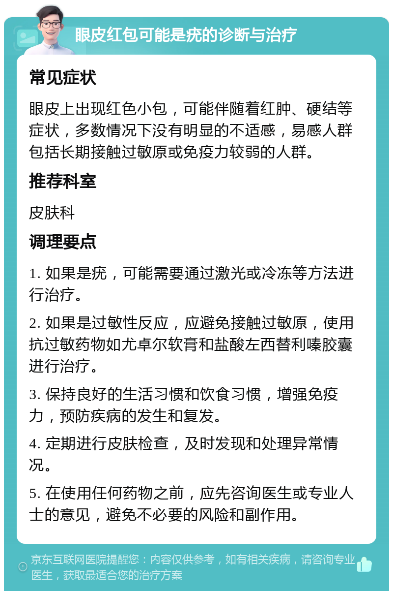 眼皮红包可能是疣的诊断与治疗 常见症状 眼皮上出现红色小包，可能伴随着红肿、硬结等症状，多数情况下没有明显的不适感，易感人群包括长期接触过敏原或免疫力较弱的人群。 推荐科室 皮肤科 调理要点 1. 如果是疣，可能需要通过激光或冷冻等方法进行治疗。 2. 如果是过敏性反应，应避免接触过敏原，使用抗过敏药物如尤卓尔软膏和盐酸左西替利嗪胶囊进行治疗。 3. 保持良好的生活习惯和饮食习惯，增强免疫力，预防疾病的发生和复发。 4. 定期进行皮肤检查，及时发现和处理异常情况。 5. 在使用任何药物之前，应先咨询医生或专业人士的意见，避免不必要的风险和副作用。