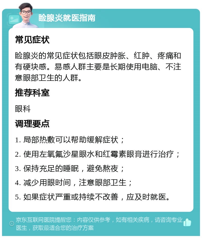 睑腺炎就医指南 常见症状 睑腺炎的常见症状包括眼皮肿胀、红肿、疼痛和有硬块感。易感人群主要是长期使用电脑、不注意眼部卫生的人群。 推荐科室 眼科 调理要点 1. 局部热敷可以帮助缓解症状； 2. 使用左氧氟沙星眼水和红霉素眼膏进行治疗； 3. 保持充足的睡眠，避免熬夜； 4. 减少用眼时间，注意眼部卫生； 5. 如果症状严重或持续不改善，应及时就医。