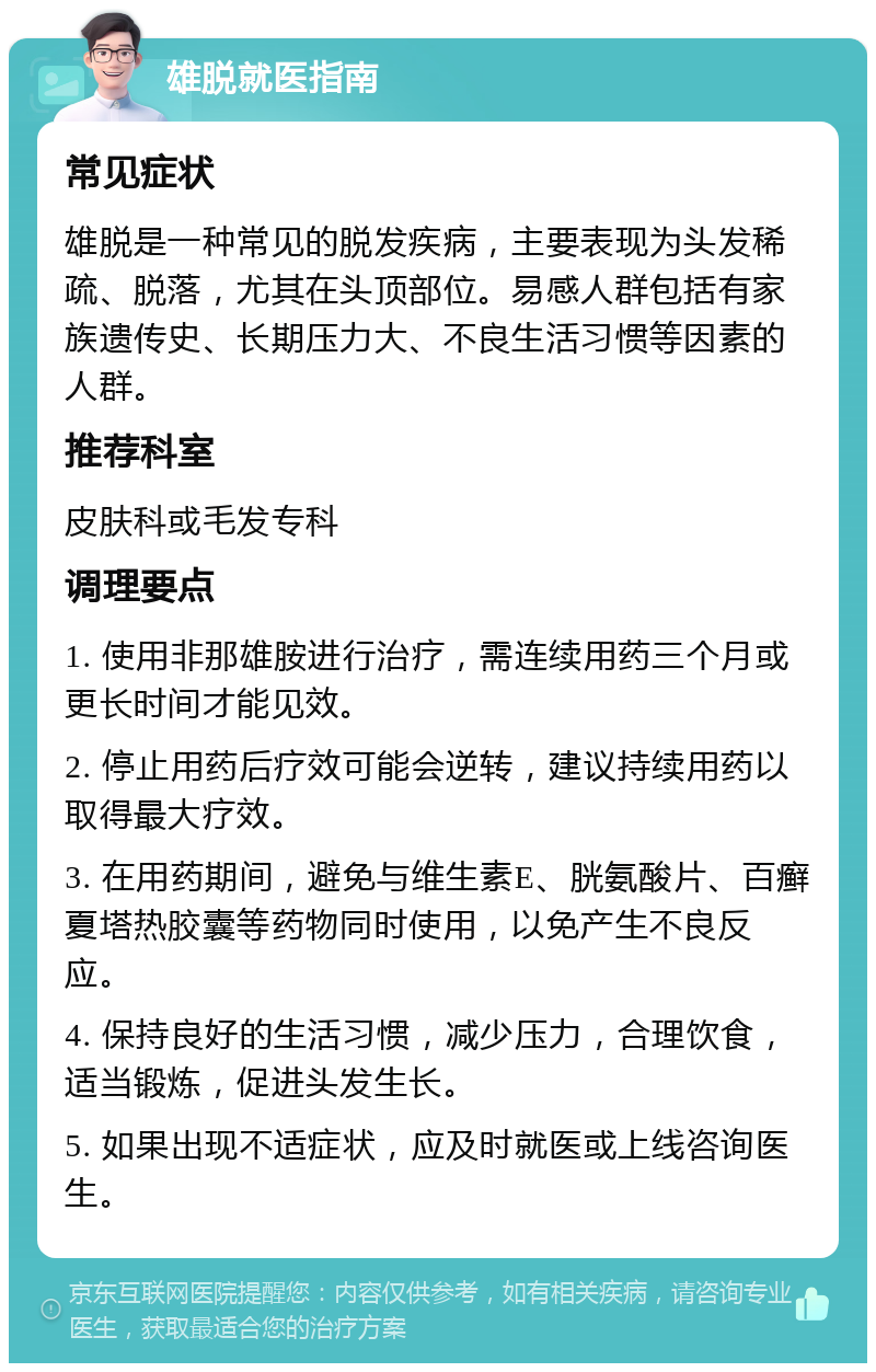 雄脱就医指南 常见症状 雄脱是一种常见的脱发疾病，主要表现为头发稀疏、脱落，尤其在头顶部位。易感人群包括有家族遗传史、长期压力大、不良生活习惯等因素的人群。 推荐科室 皮肤科或毛发专科 调理要点 1. 使用非那雄胺进行治疗，需连续用药三个月或更长时间才能见效。 2. 停止用药后疗效可能会逆转，建议持续用药以取得最大疗效。 3. 在用药期间，避免与维生素E、胱氨酸片、百癣夏塔热胶囊等药物同时使用，以免产生不良反应。 4. 保持良好的生活习惯，减少压力，合理饮食，适当锻炼，促进头发生长。 5. 如果出现不适症状，应及时就医或上线咨询医生。