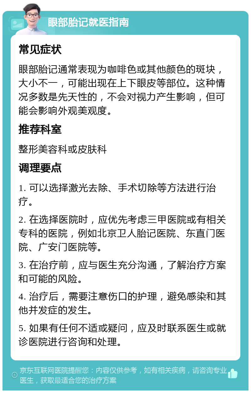 眼部胎记就医指南 常见症状 眼部胎记通常表现为咖啡色或其他颜色的斑块，大小不一，可能出现在上下眼皮等部位。这种情况多数是先天性的，不会对视力产生影响，但可能会影响外观美观度。 推荐科室 整形美容科或皮肤科 调理要点 1. 可以选择激光去除、手术切除等方法进行治疗。 2. 在选择医院时，应优先考虑三甲医院或有相关专科的医院，例如北京卫人胎记医院、东直门医院、广安门医院等。 3. 在治疗前，应与医生充分沟通，了解治疗方案和可能的风险。 4. 治疗后，需要注意伤口的护理，避免感染和其他并发症的发生。 5. 如果有任何不适或疑问，应及时联系医生或就诊医院进行咨询和处理。