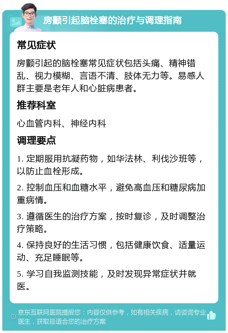 房颤引起脑栓塞的治疗与调理指南 常见症状 房颤引起的脑栓塞常见症状包括头痛、精神错乱、视力模糊、言语不清、肢体无力等。易感人群主要是老年人和心脏病患者。 推荐科室 心血管内科、神经内科 调理要点 1. 定期服用抗凝药物，如华法林、利伐沙班等，以防止血栓形成。 2. 控制血压和血糖水平，避免高血压和糖尿病加重病情。 3. 遵循医生的治疗方案，按时复诊，及时调整治疗策略。 4. 保持良好的生活习惯，包括健康饮食、适量运动、充足睡眠等。 5. 学习自我监测技能，及时发现异常症状并就医。