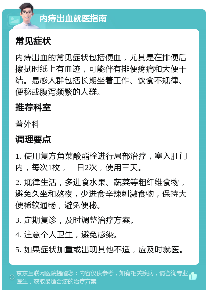 内痔出血就医指南 常见症状 内痔出血的常见症状包括便血，尤其是在排便后擦拭时纸上有血迹，可能伴有排便疼痛和大便干结。易感人群包括长期坐着工作、饮食不规律、便秘或腹泻频繁的人群。 推荐科室 普外科 调理要点 1. 使用复方角菜酸酯栓进行局部治疗，塞入肛门内，每次1枚，一日2次，使用三天。 2. 规律生活，多进食水果、蔬菜等粗纤维食物，避免久坐和熬夜，少进食辛辣刺激食物，保持大便稀软通畅，避免便秘。 3. 定期复诊，及时调整治疗方案。 4. 注意个人卫生，避免感染。 5. 如果症状加重或出现其他不适，应及时就医。