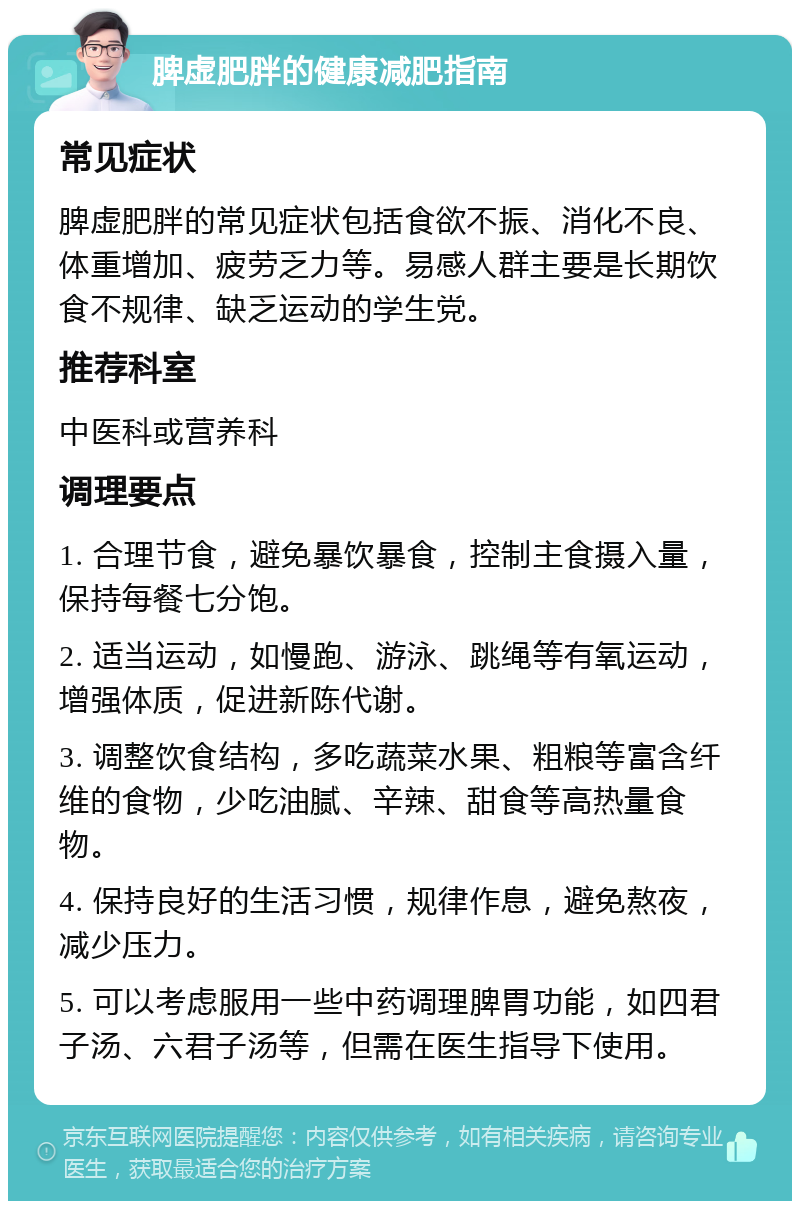 脾虚肥胖的健康减肥指南 常见症状 脾虚肥胖的常见症状包括食欲不振、消化不良、体重增加、疲劳乏力等。易感人群主要是长期饮食不规律、缺乏运动的学生党。 推荐科室 中医科或营养科 调理要点 1. 合理节食，避免暴饮暴食，控制主食摄入量，保持每餐七分饱。 2. 适当运动，如慢跑、游泳、跳绳等有氧运动，增强体质，促进新陈代谢。 3. 调整饮食结构，多吃蔬菜水果、粗粮等富含纤维的食物，少吃油腻、辛辣、甜食等高热量食物。 4. 保持良好的生活习惯，规律作息，避免熬夜，减少压力。 5. 可以考虑服用一些中药调理脾胃功能，如四君子汤、六君子汤等，但需在医生指导下使用。