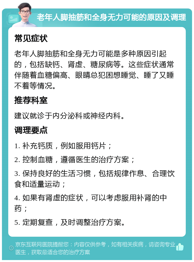 老年人脚抽筋和全身无力可能的原因及调理 常见症状 老年人脚抽筋和全身无力可能是多种原因引起的，包括缺钙、肾虚、糖尿病等。这些症状通常伴随着血糖偏高、眼睛总犯困想睡觉、睡了又睡不着等情况。 推荐科室 建议就诊于内分泌科或神经内科。 调理要点 1. 补充钙质，例如服用钙片； 2. 控制血糖，遵循医生的治疗方案； 3. 保持良好的生活习惯，包括规律作息、合理饮食和适量运动； 4. 如果有肾虚的症状，可以考虑服用补肾的中药； 5. 定期复查，及时调整治疗方案。