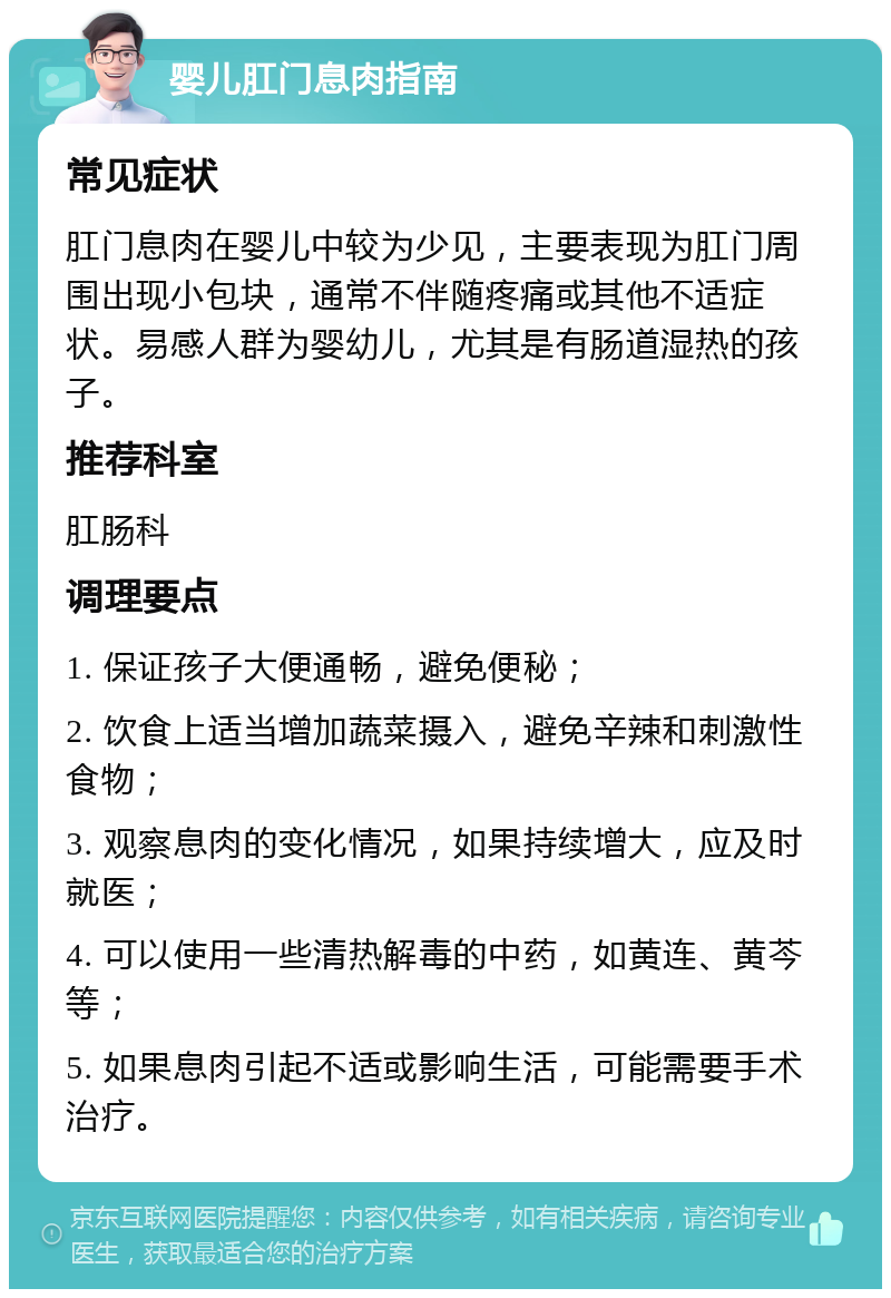 婴儿肛门息肉指南 常见症状 肛门息肉在婴儿中较为少见，主要表现为肛门周围出现小包块，通常不伴随疼痛或其他不适症状。易感人群为婴幼儿，尤其是有肠道湿热的孩子。 推荐科室 肛肠科 调理要点 1. 保证孩子大便通畅，避免便秘； 2. 饮食上适当增加蔬菜摄入，避免辛辣和刺激性食物； 3. 观察息肉的变化情况，如果持续增大，应及时就医； 4. 可以使用一些清热解毒的中药，如黄连、黄芩等； 5. 如果息肉引起不适或影响生活，可能需要手术治疗。