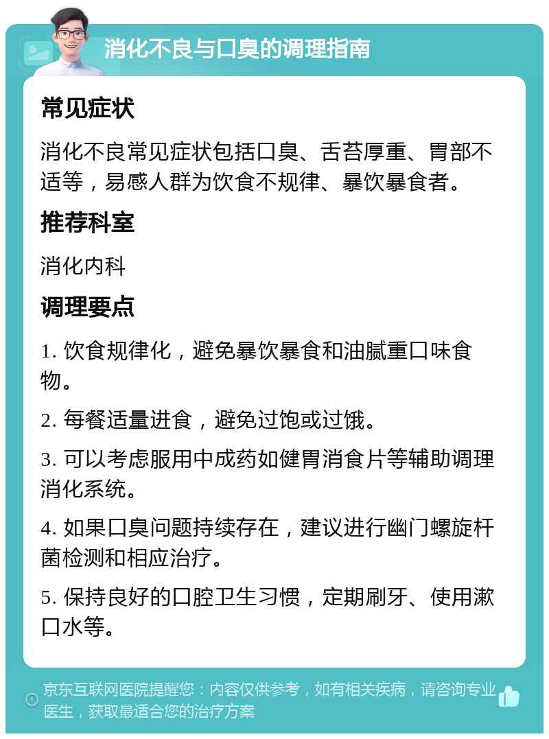 消化不良与口臭的调理指南 常见症状 消化不良常见症状包括口臭、舌苔厚重、胃部不适等，易感人群为饮食不规律、暴饮暴食者。 推荐科室 消化内科 调理要点 1. 饮食规律化，避免暴饮暴食和油腻重口味食物。 2. 每餐适量进食，避免过饱或过饿。 3. 可以考虑服用中成药如健胃消食片等辅助调理消化系统。 4. 如果口臭问题持续存在，建议进行幽门螺旋杆菌检测和相应治疗。 5. 保持良好的口腔卫生习惯，定期刷牙、使用漱口水等。