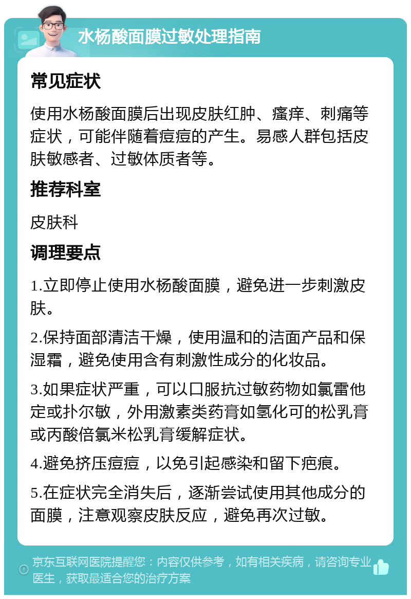 水杨酸面膜过敏处理指南 常见症状 使用水杨酸面膜后出现皮肤红肿、瘙痒、刺痛等症状，可能伴随着痘痘的产生。易感人群包括皮肤敏感者、过敏体质者等。 推荐科室 皮肤科 调理要点 1.立即停止使用水杨酸面膜，避免进一步刺激皮肤。 2.保持面部清洁干燥，使用温和的洁面产品和保湿霜，避免使用含有刺激性成分的化妆品。 3.如果症状严重，可以口服抗过敏药物如氯雷他定或扑尔敏，外用激素类药膏如氢化可的松乳膏或丙酸倍氯米松乳膏缓解症状。 4.避免挤压痘痘，以免引起感染和留下疤痕。 5.在症状完全消失后，逐渐尝试使用其他成分的面膜，注意观察皮肤反应，避免再次过敏。