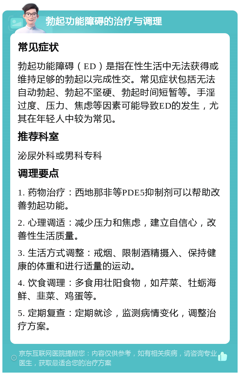 勃起功能障碍的治疗与调理 常见症状 勃起功能障碍（ED）是指在性生活中无法获得或维持足够的勃起以完成性交。常见症状包括无法自动勃起、勃起不坚硬、勃起时间短暂等。手淫过度、压力、焦虑等因素可能导致ED的发生，尤其在年轻人中较为常见。 推荐科室 泌尿外科或男科专科 调理要点 1. 药物治疗：西地那非等PDE5抑制剂可以帮助改善勃起功能。 2. 心理调适：减少压力和焦虑，建立自信心，改善性生活质量。 3. 生活方式调整：戒烟、限制酒精摄入、保持健康的体重和进行适量的运动。 4. 饮食调理：多食用壮阳食物，如芹菜、牡蛎海鲜、韭菜、鸡蛋等。 5. 定期复查：定期就诊，监测病情变化，调整治疗方案。