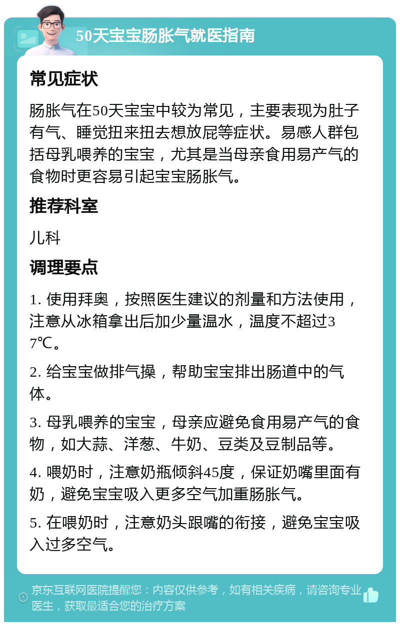 50天宝宝肠胀气就医指南 常见症状 肠胀气在50天宝宝中较为常见，主要表现为肚子有气、睡觉扭来扭去想放屁等症状。易感人群包括母乳喂养的宝宝，尤其是当母亲食用易产气的食物时更容易引起宝宝肠胀气。 推荐科室 儿科 调理要点 1. 使用拜奥，按照医生建议的剂量和方法使用，注意从冰箱拿出后加少量温水，温度不超过37℃。 2. 给宝宝做排气操，帮助宝宝排出肠道中的气体。 3. 母乳喂养的宝宝，母亲应避免食用易产气的食物，如大蒜、洋葱、牛奶、豆类及豆制品等。 4. 喂奶时，注意奶瓶倾斜45度，保证奶嘴里面有奶，避免宝宝吸入更多空气加重肠胀气。 5. 在喂奶时，注意奶头跟嘴的衔接，避免宝宝吸入过多空气。