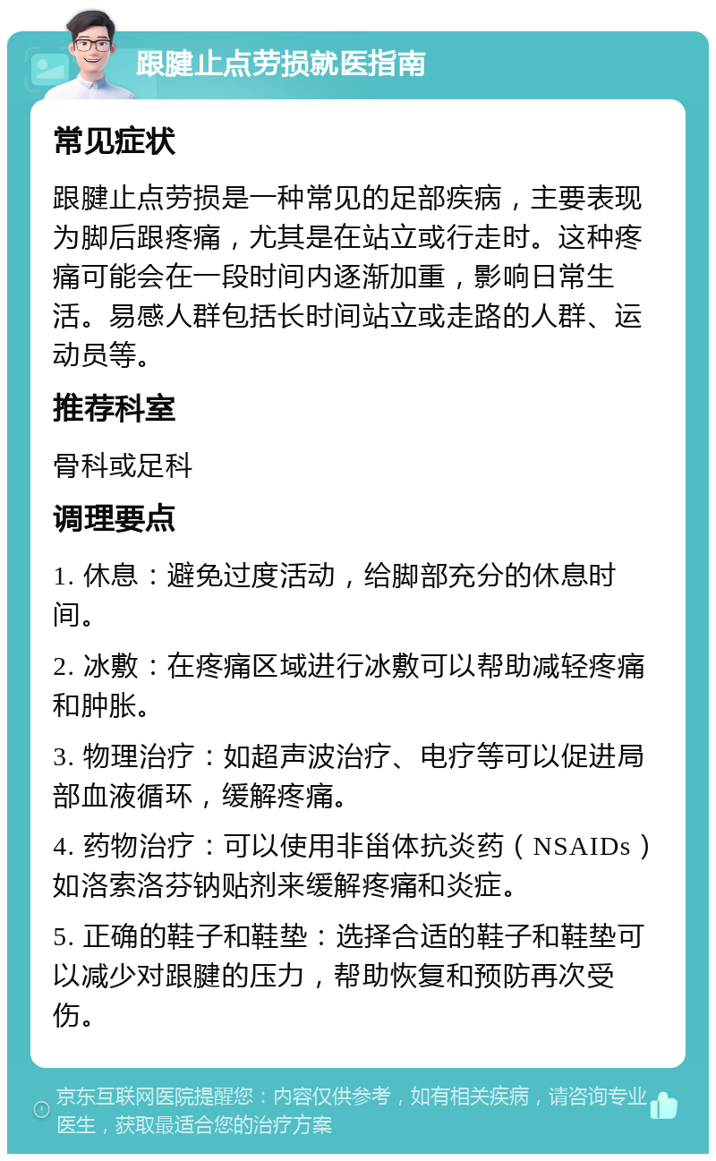 跟腱止点劳损就医指南 常见症状 跟腱止点劳损是一种常见的足部疾病，主要表现为脚后跟疼痛，尤其是在站立或行走时。这种疼痛可能会在一段时间内逐渐加重，影响日常生活。易感人群包括长时间站立或走路的人群、运动员等。 推荐科室 骨科或足科 调理要点 1. 休息：避免过度活动，给脚部充分的休息时间。 2. 冰敷：在疼痛区域进行冰敷可以帮助减轻疼痛和肿胀。 3. 物理治疗：如超声波治疗、电疗等可以促进局部血液循环，缓解疼痛。 4. 药物治疗：可以使用非甾体抗炎药（NSAIDs）如洛索洛芬钠贴剂来缓解疼痛和炎症。 5. 正确的鞋子和鞋垫：选择合适的鞋子和鞋垫可以减少对跟腱的压力，帮助恢复和预防再次受伤。