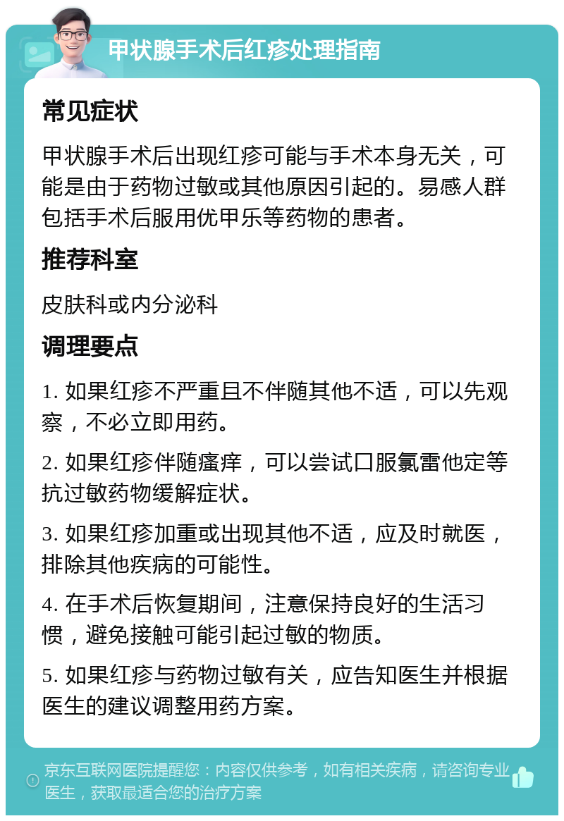 甲状腺手术后红疹处理指南 常见症状 甲状腺手术后出现红疹可能与手术本身无关，可能是由于药物过敏或其他原因引起的。易感人群包括手术后服用优甲乐等药物的患者。 推荐科室 皮肤科或内分泌科 调理要点 1. 如果红疹不严重且不伴随其他不适，可以先观察，不必立即用药。 2. 如果红疹伴随瘙痒，可以尝试口服氯雷他定等抗过敏药物缓解症状。 3. 如果红疹加重或出现其他不适，应及时就医，排除其他疾病的可能性。 4. 在手术后恢复期间，注意保持良好的生活习惯，避免接触可能引起过敏的物质。 5. 如果红疹与药物过敏有关，应告知医生并根据医生的建议调整用药方案。