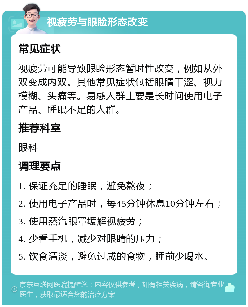 视疲劳与眼睑形态改变 常见症状 视疲劳可能导致眼睑形态暂时性改变，例如从外双变成内双。其他常见症状包括眼睛干涩、视力模糊、头痛等。易感人群主要是长时间使用电子产品、睡眠不足的人群。 推荐科室 眼科 调理要点 1. 保证充足的睡眠，避免熬夜； 2. 使用电子产品时，每45分钟休息10分钟左右； 3. 使用蒸汽眼罩缓解视疲劳； 4. 少看手机，减少对眼睛的压力； 5. 饮食清淡，避免过咸的食物，睡前少喝水。