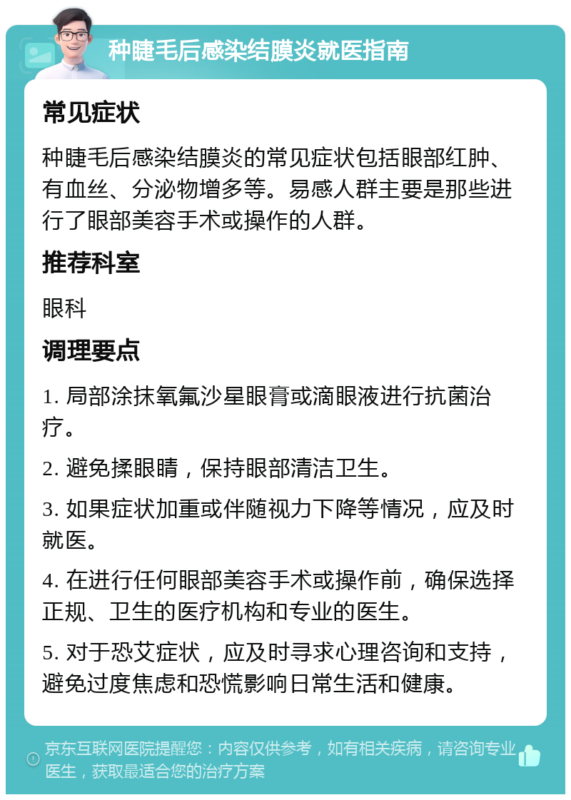 种睫毛后感染结膜炎就医指南 常见症状 种睫毛后感染结膜炎的常见症状包括眼部红肿、有血丝、分泌物增多等。易感人群主要是那些进行了眼部美容手术或操作的人群。 推荐科室 眼科 调理要点 1. 局部涂抹氧氟沙星眼膏或滴眼液进行抗菌治疗。 2. 避免揉眼睛，保持眼部清洁卫生。 3. 如果症状加重或伴随视力下降等情况，应及时就医。 4. 在进行任何眼部美容手术或操作前，确保选择正规、卫生的医疗机构和专业的医生。 5. 对于恐艾症状，应及时寻求心理咨询和支持，避免过度焦虑和恐慌影响日常生活和健康。