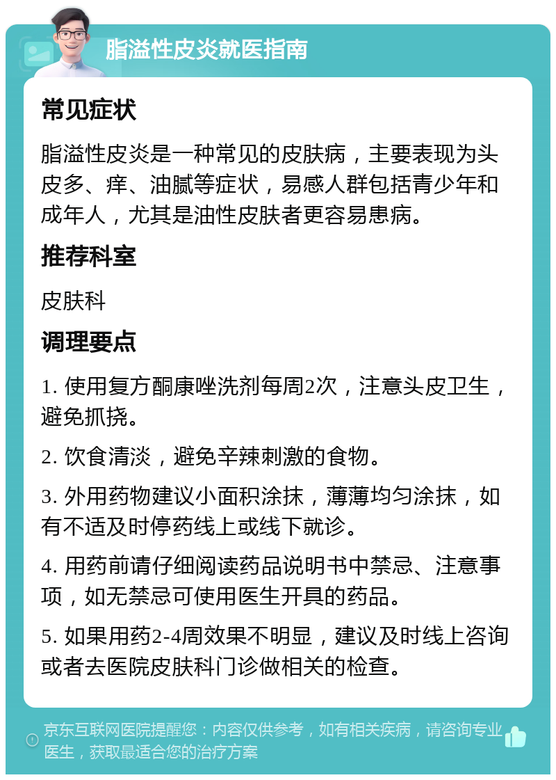 脂溢性皮炎就医指南 常见症状 脂溢性皮炎是一种常见的皮肤病，主要表现为头皮多、痒、油腻等症状，易感人群包括青少年和成年人，尤其是油性皮肤者更容易患病。 推荐科室 皮肤科 调理要点 1. 使用复方酮康唑洗剂每周2次，注意头皮卫生，避免抓挠。 2. 饮食清淡，避免辛辣刺激的食物。 3. 外用药物建议小面积涂抹，薄薄均匀涂抹，如有不适及时停药线上或线下就诊。 4. 用药前请仔细阅读药品说明书中禁忌、注意事项，如无禁忌可使用医生开具的药品。 5. 如果用药2-4周效果不明显，建议及时线上咨询或者去医院皮肤科门诊做相关的检查。