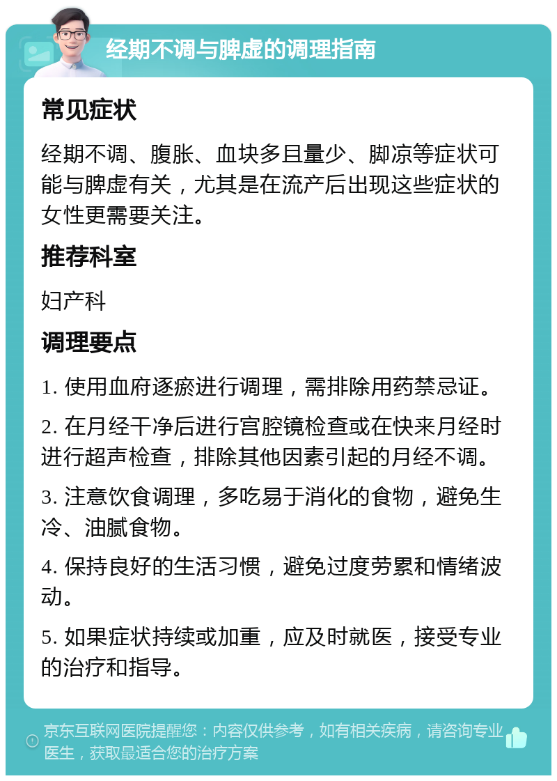 经期不调与脾虚的调理指南 常见症状 经期不调、腹胀、血块多且量少、脚凉等症状可能与脾虚有关，尤其是在流产后出现这些症状的女性更需要关注。 推荐科室 妇产科 调理要点 1. 使用血府逐瘀进行调理，需排除用药禁忌证。 2. 在月经干净后进行宫腔镜检查或在快来月经时进行超声检查，排除其他因素引起的月经不调。 3. 注意饮食调理，多吃易于消化的食物，避免生冷、油腻食物。 4. 保持良好的生活习惯，避免过度劳累和情绪波动。 5. 如果症状持续或加重，应及时就医，接受专业的治疗和指导。