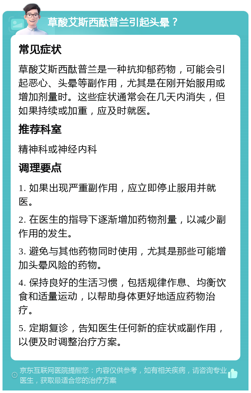 草酸艾斯西酞普兰引起头晕？ 常见症状 草酸艾斯西酞普兰是一种抗抑郁药物，可能会引起恶心、头晕等副作用，尤其是在刚开始服用或增加剂量时。这些症状通常会在几天内消失，但如果持续或加重，应及时就医。 推荐科室 精神科或神经内科 调理要点 1. 如果出现严重副作用，应立即停止服用并就医。 2. 在医生的指导下逐渐增加药物剂量，以减少副作用的发生。 3. 避免与其他药物同时使用，尤其是那些可能增加头晕风险的药物。 4. 保持良好的生活习惯，包括规律作息、均衡饮食和适量运动，以帮助身体更好地适应药物治疗。 5. 定期复诊，告知医生任何新的症状或副作用，以便及时调整治疗方案。