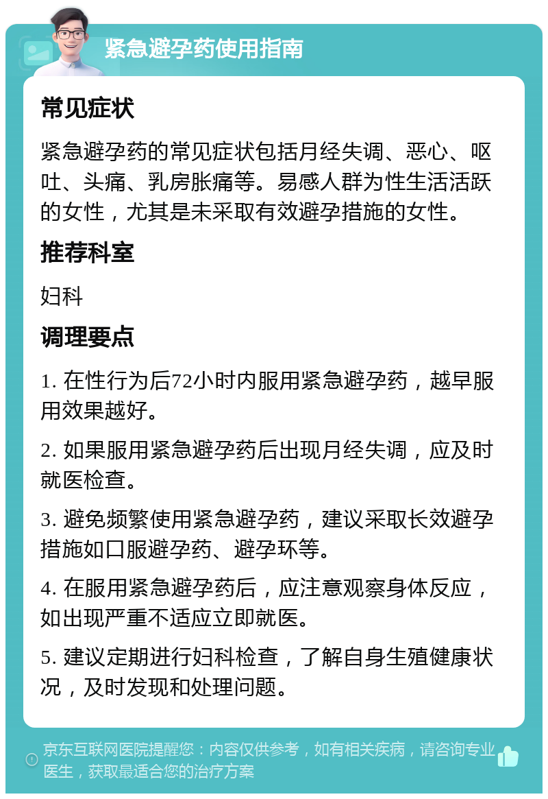 紧急避孕药使用指南 常见症状 紧急避孕药的常见症状包括月经失调、恶心、呕吐、头痛、乳房胀痛等。易感人群为性生活活跃的女性，尤其是未采取有效避孕措施的女性。 推荐科室 妇科 调理要点 1. 在性行为后72小时内服用紧急避孕药，越早服用效果越好。 2. 如果服用紧急避孕药后出现月经失调，应及时就医检查。 3. 避免频繁使用紧急避孕药，建议采取长效避孕措施如口服避孕药、避孕环等。 4. 在服用紧急避孕药后，应注意观察身体反应，如出现严重不适应立即就医。 5. 建议定期进行妇科检查，了解自身生殖健康状况，及时发现和处理问题。