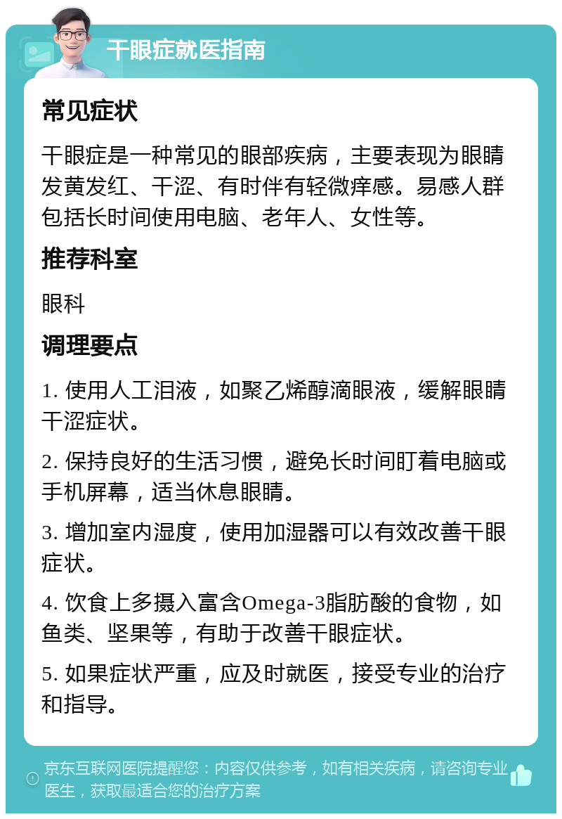 干眼症就医指南 常见症状 干眼症是一种常见的眼部疾病，主要表现为眼睛发黄发红、干涩、有时伴有轻微痒感。易感人群包括长时间使用电脑、老年人、女性等。 推荐科室 眼科 调理要点 1. 使用人工泪液，如聚乙烯醇滴眼液，缓解眼睛干涩症状。 2. 保持良好的生活习惯，避免长时间盯着电脑或手机屏幕，适当休息眼睛。 3. 增加室内湿度，使用加湿器可以有效改善干眼症状。 4. 饮食上多摄入富含Omega-3脂肪酸的食物，如鱼类、坚果等，有助于改善干眼症状。 5. 如果症状严重，应及时就医，接受专业的治疗和指导。