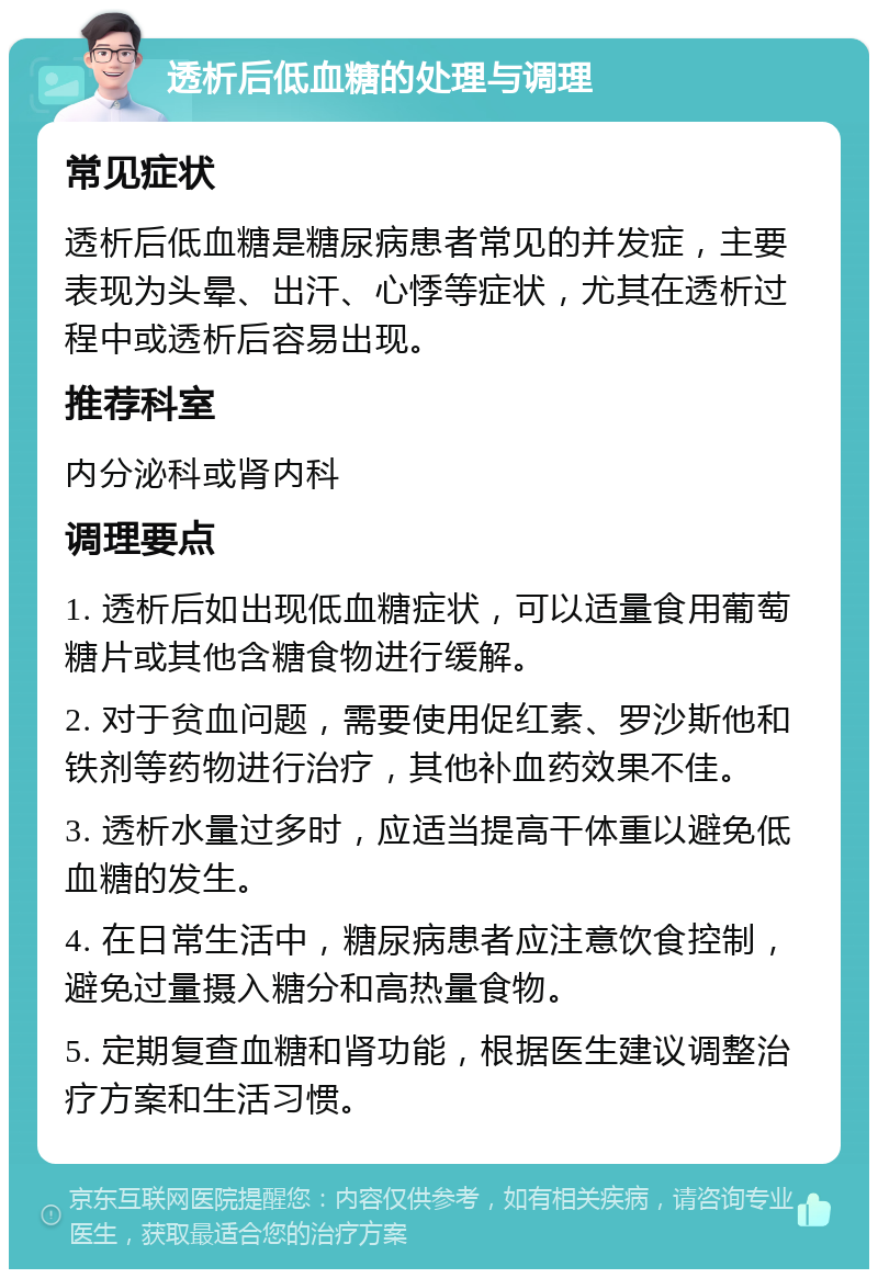 透析后低血糖的处理与调理 常见症状 透析后低血糖是糖尿病患者常见的并发症，主要表现为头晕、出汗、心悸等症状，尤其在透析过程中或透析后容易出现。 推荐科室 内分泌科或肾内科 调理要点 1. 透析后如出现低血糖症状，可以适量食用葡萄糖片或其他含糖食物进行缓解。 2. 对于贫血问题，需要使用促红素、罗沙斯他和铁剂等药物进行治疗，其他补血药效果不佳。 3. 透析水量过多时，应适当提高干体重以避免低血糖的发生。 4. 在日常生活中，糖尿病患者应注意饮食控制，避免过量摄入糖分和高热量食物。 5. 定期复查血糖和肾功能，根据医生建议调整治疗方案和生活习惯。