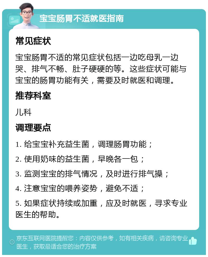 宝宝肠胃不适就医指南 常见症状 宝宝肠胃不适的常见症状包括一边吃母乳一边哭、排气不畅、肚子硬硬的等。这些症状可能与宝宝的肠胃功能有关，需要及时就医和调理。 推荐科室 儿科 调理要点 1. 给宝宝补充益生菌，调理肠胃功能； 2. 使用奶味的益生菌，早晚各一包； 3. 监测宝宝的排气情况，及时进行排气操； 4. 注意宝宝的喂养姿势，避免不适； 5. 如果症状持续或加重，应及时就医，寻求专业医生的帮助。