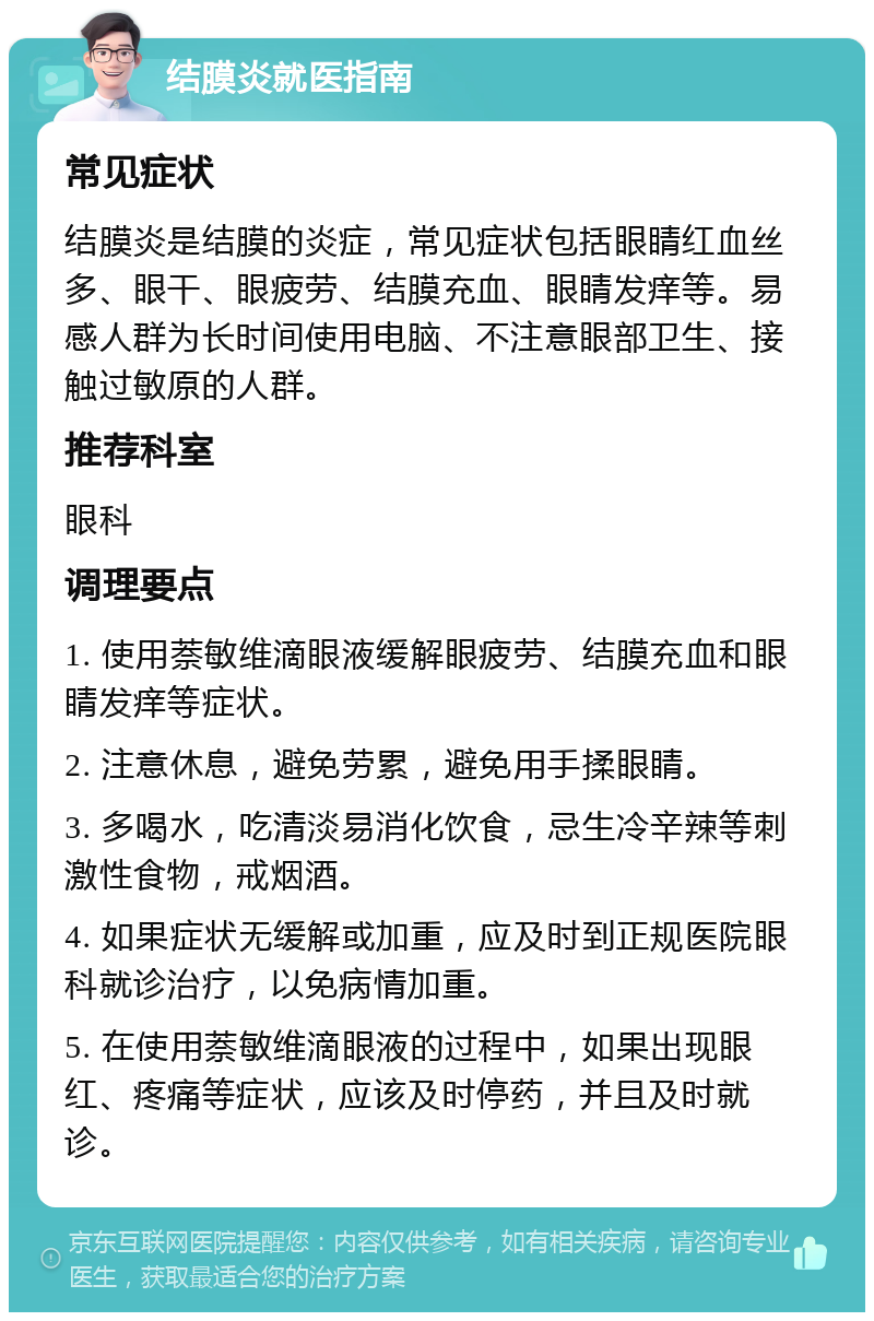 结膜炎就医指南 常见症状 结膜炎是结膜的炎症，常见症状包括眼睛红血丝多、眼干、眼疲劳、结膜充血、眼睛发痒等。易感人群为长时间使用电脑、不注意眼部卫生、接触过敏原的人群。 推荐科室 眼科 调理要点 1. 使用萘敏维滴眼液缓解眼疲劳、结膜充血和眼睛发痒等症状。 2. 注意休息，避免劳累，避免用手揉眼睛。 3. 多喝水，吃清淡易消化饮食，忌生冷辛辣等刺激性食物，戒烟酒。 4. 如果症状无缓解或加重，应及时到正规医院眼科就诊治疗，以免病情加重。 5. 在使用萘敏维滴眼液的过程中，如果出现眼红、疼痛等症状，应该及时停药，并且及时就诊。