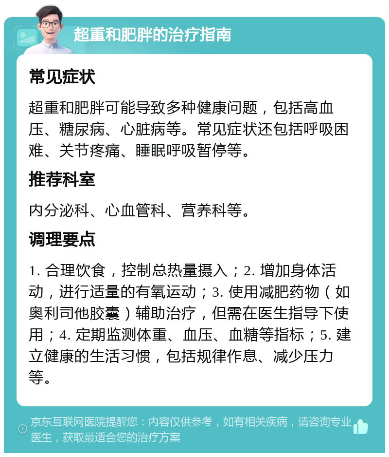 超重和肥胖的治疗指南 常见症状 超重和肥胖可能导致多种健康问题，包括高血压、糖尿病、心脏病等。常见症状还包括呼吸困难、关节疼痛、睡眠呼吸暂停等。 推荐科室 内分泌科、心血管科、营养科等。 调理要点 1. 合理饮食，控制总热量摄入；2. 增加身体活动，进行适量的有氧运动；3. 使用减肥药物（如奥利司他胶囊）辅助治疗，但需在医生指导下使用；4. 定期监测体重、血压、血糖等指标；5. 建立健康的生活习惯，包括规律作息、减少压力等。