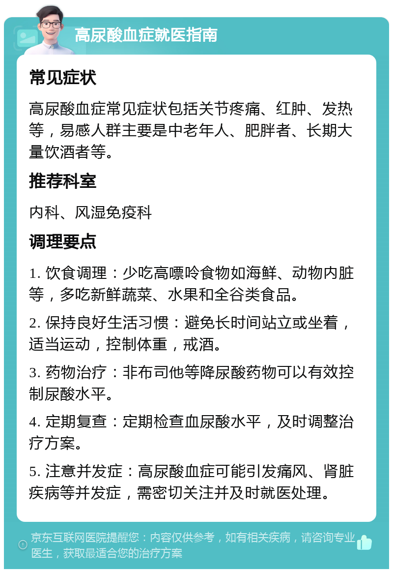 高尿酸血症就医指南 常见症状 高尿酸血症常见症状包括关节疼痛、红肿、发热等，易感人群主要是中老年人、肥胖者、长期大量饮酒者等。 推荐科室 内科、风湿免疫科 调理要点 1. 饮食调理：少吃高嘌呤食物如海鲜、动物内脏等，多吃新鲜蔬菜、水果和全谷类食品。 2. 保持良好生活习惯：避免长时间站立或坐着，适当运动，控制体重，戒酒。 3. 药物治疗：非布司他等降尿酸药物可以有效控制尿酸水平。 4. 定期复查：定期检查血尿酸水平，及时调整治疗方案。 5. 注意并发症：高尿酸血症可能引发痛风、肾脏疾病等并发症，需密切关注并及时就医处理。