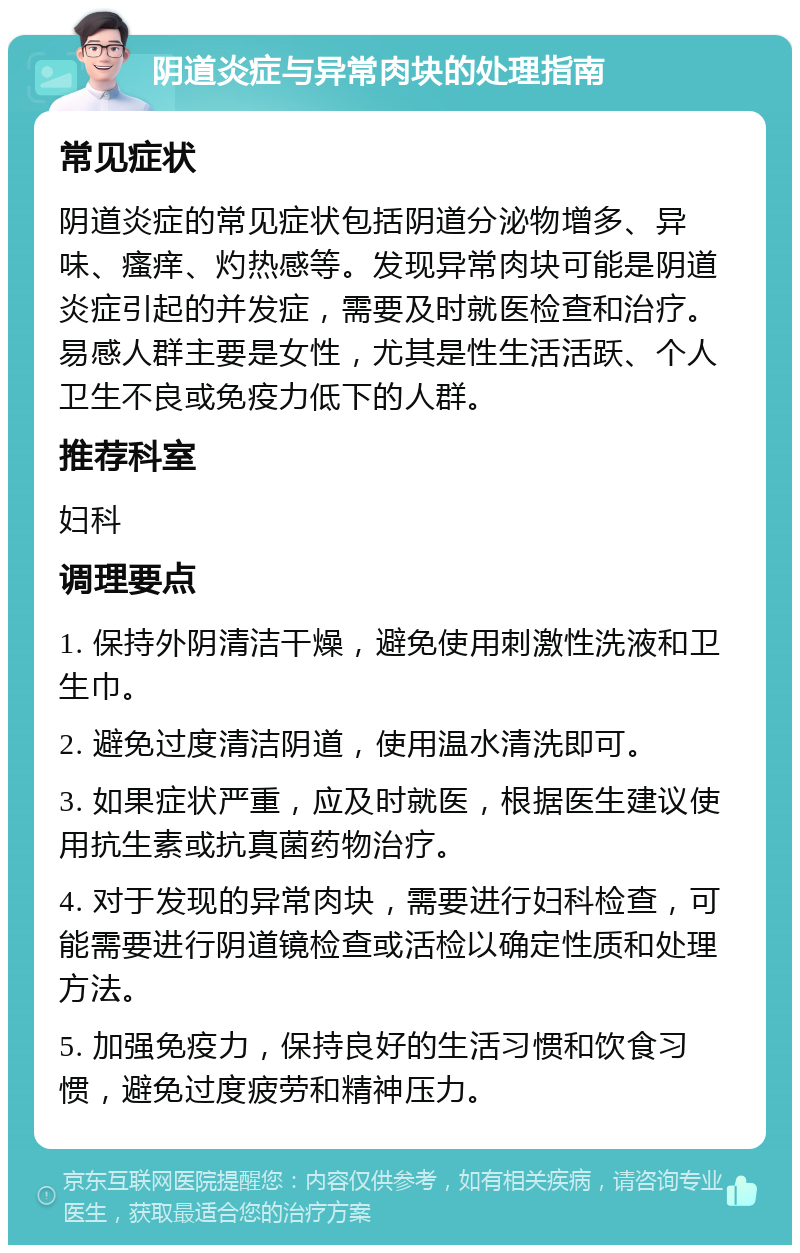 阴道炎症与异常肉块的处理指南 常见症状 阴道炎症的常见症状包括阴道分泌物增多、异味、瘙痒、灼热感等。发现异常肉块可能是阴道炎症引起的并发症，需要及时就医检查和治疗。易感人群主要是女性，尤其是性生活活跃、个人卫生不良或免疫力低下的人群。 推荐科室 妇科 调理要点 1. 保持外阴清洁干燥，避免使用刺激性洗液和卫生巾。 2. 避免过度清洁阴道，使用温水清洗即可。 3. 如果症状严重，应及时就医，根据医生建议使用抗生素或抗真菌药物治疗。 4. 对于发现的异常肉块，需要进行妇科检查，可能需要进行阴道镜检查或活检以确定性质和处理方法。 5. 加强免疫力，保持良好的生活习惯和饮食习惯，避免过度疲劳和精神压力。