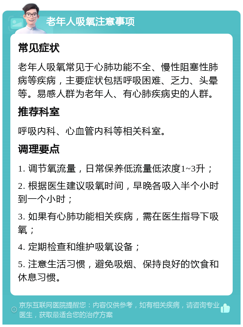 老年人吸氧注意事项 常见症状 老年人吸氧常见于心肺功能不全、慢性阻塞性肺病等疾病，主要症状包括呼吸困难、乏力、头晕等。易感人群为老年人、有心肺疾病史的人群。 推荐科室 呼吸内科、心血管内科等相关科室。 调理要点 1. 调节氧流量，日常保养低流量低浓度1~3升； 2. 根据医生建议吸氧时间，早晚各吸入半个小时到一个小时； 3. 如果有心肺功能相关疾病，需在医生指导下吸氧； 4. 定期检查和维护吸氧设备； 5. 注意生活习惯，避免吸烟、保持良好的饮食和休息习惯。