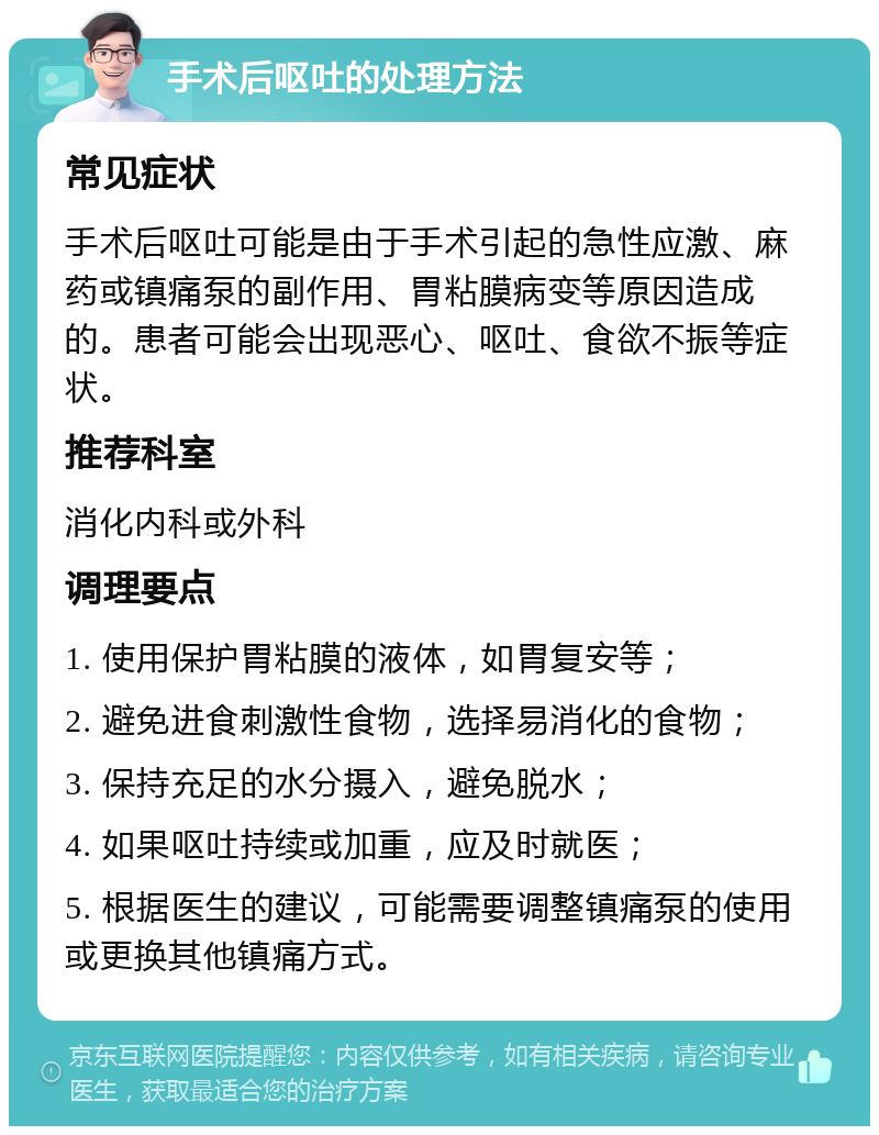 手术后呕吐的处理方法 常见症状 手术后呕吐可能是由于手术引起的急性应激、麻药或镇痛泵的副作用、胃粘膜病变等原因造成的。患者可能会出现恶心、呕吐、食欲不振等症状。 推荐科室 消化内科或外科 调理要点 1. 使用保护胃粘膜的液体，如胃复安等； 2. 避免进食刺激性食物，选择易消化的食物； 3. 保持充足的水分摄入，避免脱水； 4. 如果呕吐持续或加重，应及时就医； 5. 根据医生的建议，可能需要调整镇痛泵的使用或更换其他镇痛方式。