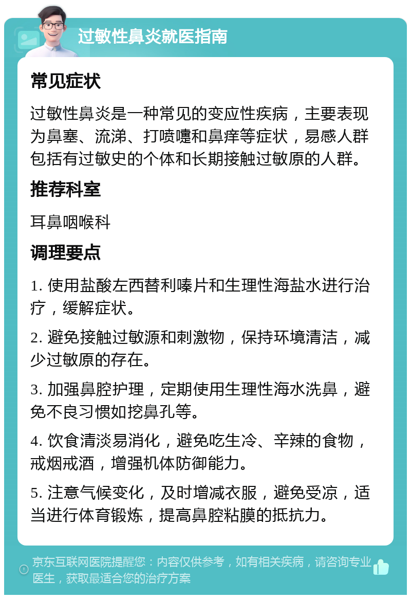 过敏性鼻炎就医指南 常见症状 过敏性鼻炎是一种常见的变应性疾病，主要表现为鼻塞、流涕、打喷嚏和鼻痒等症状，易感人群包括有过敏史的个体和长期接触过敏原的人群。 推荐科室 耳鼻咽喉科 调理要点 1. 使用盐酸左西替利嗪片和生理性海盐水进行治疗，缓解症状。 2. 避免接触过敏源和刺激物，保持环境清洁，减少过敏原的存在。 3. 加强鼻腔护理，定期使用生理性海水洗鼻，避免不良习惯如挖鼻孔等。 4. 饮食清淡易消化，避免吃生冷、辛辣的食物，戒烟戒酒，增强机体防御能力。 5. 注意气候变化，及时增减衣服，避免受凉，适当进行体育锻炼，提高鼻腔粘膜的抵抗力。