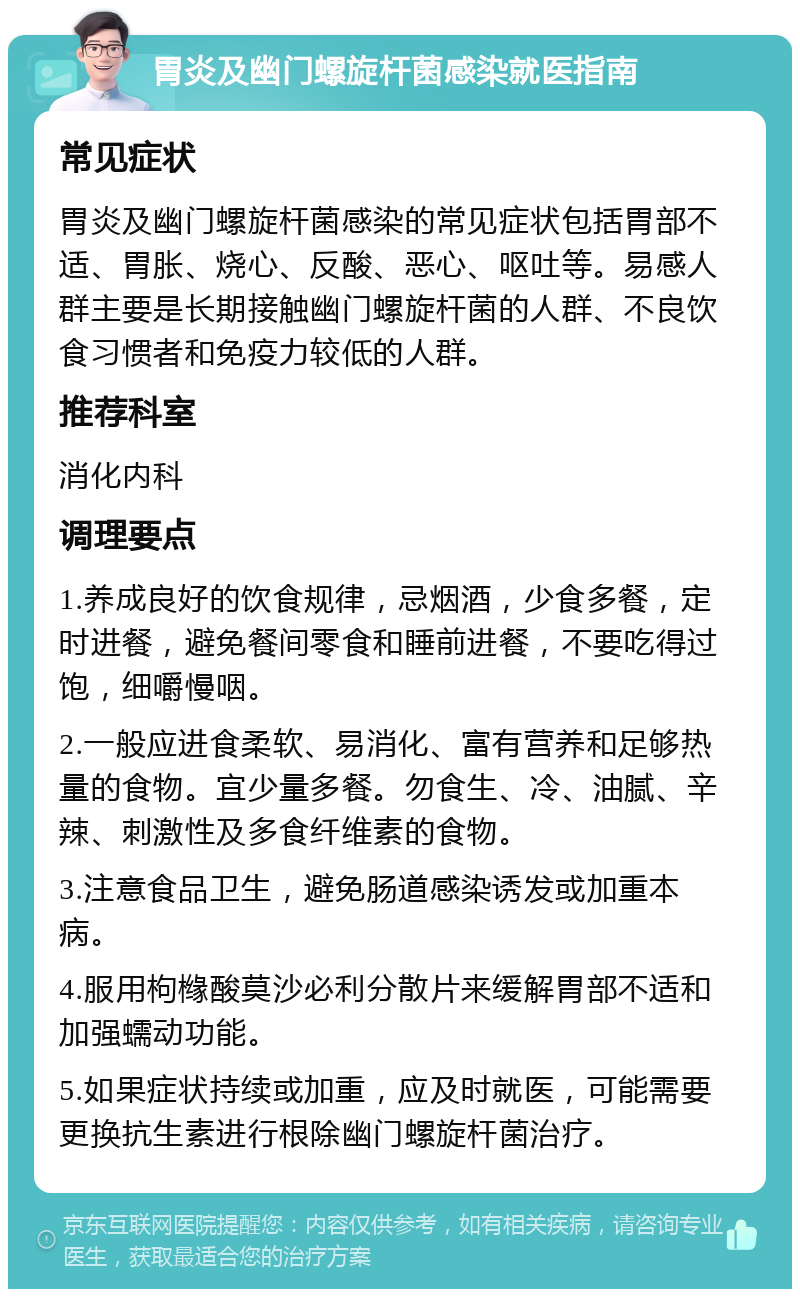 胃炎及幽门螺旋杆菌感染就医指南 常见症状 胃炎及幽门螺旋杆菌感染的常见症状包括胃部不适、胃胀、烧心、反酸、恶心、呕吐等。易感人群主要是长期接触幽门螺旋杆菌的人群、不良饮食习惯者和免疫力较低的人群。 推荐科室 消化内科 调理要点 1.养成良好的饮食规律，忌烟酒，少食多餐，定时进餐，避免餐间零食和睡前进餐，不要吃得过饱，细嚼慢咽。 2.一般应进食柔软、易消化、富有营养和足够热量的食物。宜少量多餐。勿食生、冷、油腻、辛辣、刺激性及多食纤维素的食物。 3.注意食品卫生，避免肠道感染诱发或加重本病。 4.服用枸橼酸莫沙必利分散片来缓解胃部不适和加强蠕动功能。 5.如果症状持续或加重，应及时就医，可能需要更换抗生素进行根除幽门螺旋杆菌治疗。