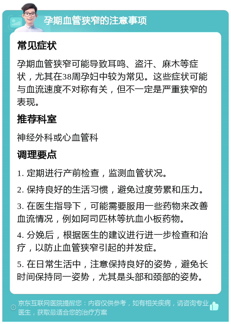 孕期血管狭窄的注意事项 常见症状 孕期血管狭窄可能导致耳鸣、盗汗、麻木等症状，尤其在38周孕妇中较为常见。这些症状可能与血流速度不对称有关，但不一定是严重狭窄的表现。 推荐科室 神经外科或心血管科 调理要点 1. 定期进行产前检查，监测血管状况。 2. 保持良好的生活习惯，避免过度劳累和压力。 3. 在医生指导下，可能需要服用一些药物来改善血流情况，例如阿司匹林等抗血小板药物。 4. 分娩后，根据医生的建议进行进一步检查和治疗，以防止血管狭窄引起的并发症。 5. 在日常生活中，注意保持良好的姿势，避免长时间保持同一姿势，尤其是头部和颈部的姿势。