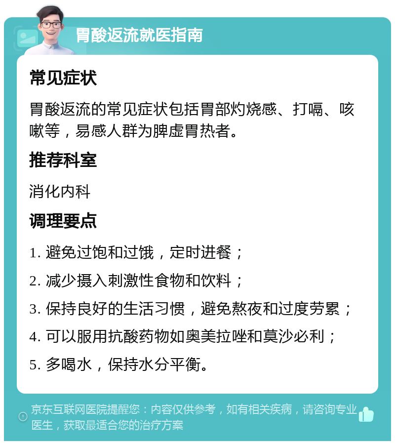 胃酸返流就医指南 常见症状 胃酸返流的常见症状包括胃部灼烧感、打嗝、咳嗽等，易感人群为脾虚胃热者。 推荐科室 消化内科 调理要点 1. 避免过饱和过饿，定时进餐； 2. 减少摄入刺激性食物和饮料； 3. 保持良好的生活习惯，避免熬夜和过度劳累； 4. 可以服用抗酸药物如奥美拉唑和莫沙必利； 5. 多喝水，保持水分平衡。